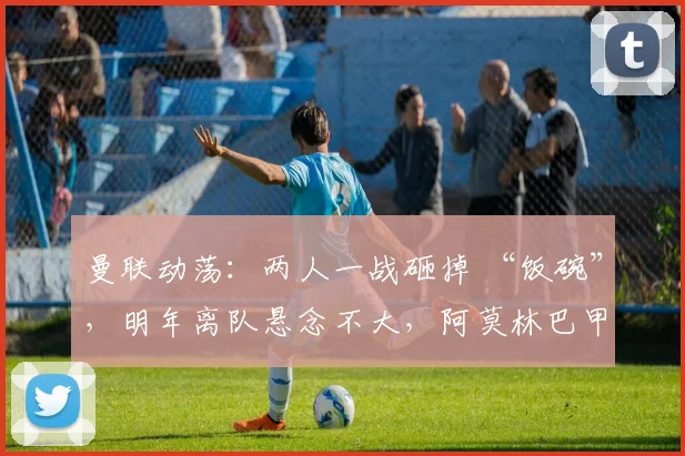 曼联动荡：两人一战砸掉 “饭碗”，明年离队悬念不大，阿莫林巴甲寻枪