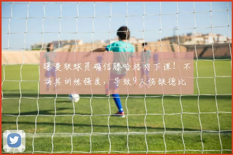曝曼联球员确信滕哈格将下课！不满其训练强度，导致9人伤缺德比