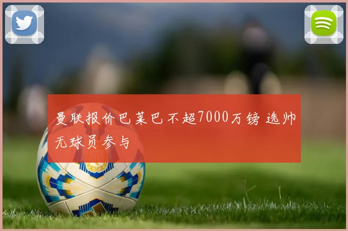 曼联报价巴莱巴不超7000万镑 选帅无球员参与