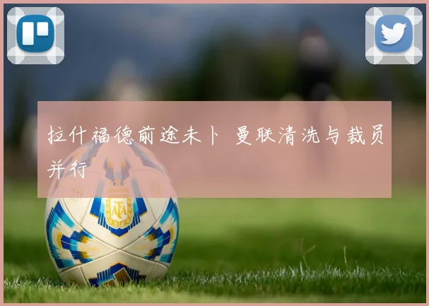 拉什福德前途未卜 曼联清洗与裁员并行