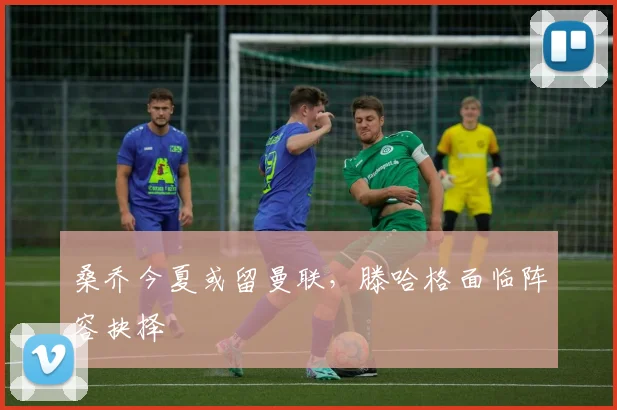 桑乔今夏或留曼联，滕哈格面临阵容抉择