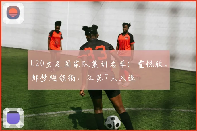 U20女足国家队集训名单：霍悦欣、邹梦瑶领衔，江苏7人入选
