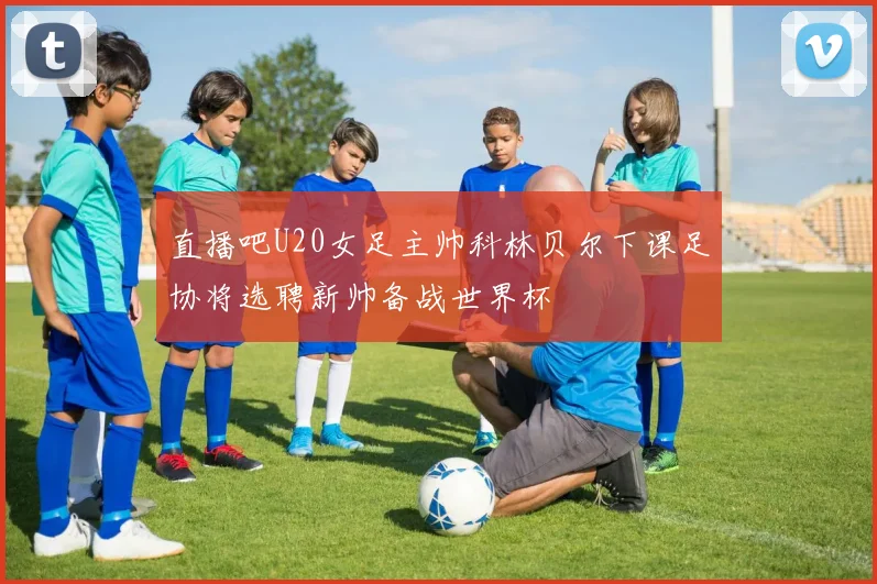 直播吧U20女足主帅科林贝尔下课足协将选聘新帅备战世界杯