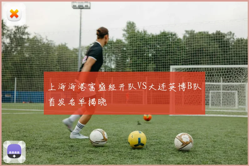 上海海港富盛经开队VS大连英博B队首发名单揭晓