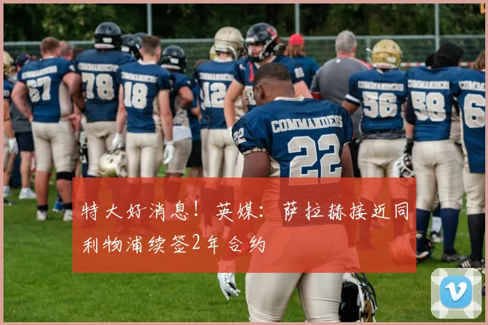 特大好消息！英媒：萨拉赫接近同利物浦续签2年合约
