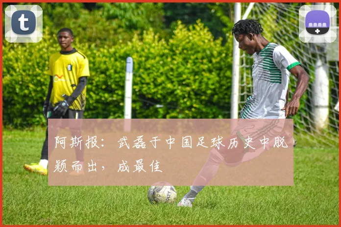 阿斯报：武磊于中国足球历史中脱颖而出，成最佳